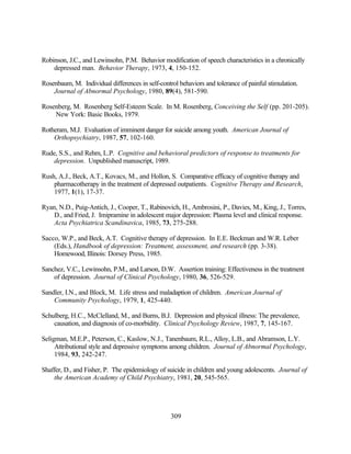 Robinson, J.C., and Lewinsohn, P.M. Behavior modification of speech characteristics in a chronically
    depressed man. Behavior Therapy, 1973, 4, 150-152.

Rosenbaum, M. Individual differences in self-control behaviors and tolerance of painful stimulation.
    Journal of Abnormal Psychology, 1980, 89(4), 581-590.

Rosenberg, M. Rosenberg Self-Esteem Scale. In M. Rosenberg, Conceiving the Self (pp. 201-205).
    New York: Basic Books, 1979.

Rotheram, M.J. Evaluation of imminent danger for suicide among youth. American Journal of
    Orthopsychiatry, 1987, 57, 102-160.

Rude, S.S., and Rehm, L.P. Cognitive and behavioral predictors of response to treatments for
    depression. Unpublished manuscript, 1989.

Rush, A.J., Beck, A.T., Kovacs, M., and Hollon, S. Comparative efficacy of cognitive therapy and
    pharmacotherapy in the treatment of depressed outpatients. Cognitive Therapy and Research,
    1977, 1(1), 17-37.

Ryan, N.D., Puig-Antich, J., Cooper, T., Rabinovich, H., Ambrosini, P., Davies, M., King, J., Torres,
    D., and Fried, J. Imipramine in adolescent major depression: Plasma level and clinical response.
    Acta Psychiatrica Scandinavica, 1985, 73, 275-288.

Sacco, W.P., and Beck, A.T. Cognitive therapy of depression. In E.E. Beckman and W.R. Leber
    (Eds.), Handbook of depression: Treatment, assessment, and research (pp. 3-38).
    Homewood, Illinois: Dorsey Press, 1985.

Sanchez, V.C., Lewinsohn, P.M., and Larson, D.W. Assertion training: Effectiveness in the treatment
    of depression. Journal of Clinical Psychology, 1980, 36, 526-529.

Sandler, I.N., and Block, M. Life stress and maladaption of children. American Journal of
    Community Psychology, 1979, 1, 425-440.

Schulberg, H.C., McClelland, M., and Burns, B.J. Depression and physical illness: The prevalence,
    causation, and diagnosis of co-morbidity. Clinical Psychology Review, 1987, 7, 145-167.

Seligman, M.E.P., Peterson, C., Kaslow, N.J., Tanenbaum, R.L., Alloy, L.B., and Abramson, L.Y.
     Attributional style and depressive symptoms among children. Journal of Abnormal Psychology,
     1984, 93, 242-247.

Shaffer, D., and Fisher, P. The epidemiology of suicide in children and young adolescents. Journal of
    the American Academy of Child Psychiatry, 1981, 20, 545-565.




                                                  309
 