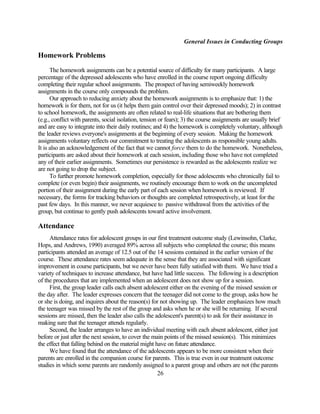 General Issues in Conducting Groups

Homework Problems
      The homework assignments can be a potential source of difficulty for many participants. A large
percentage of the depressed adolescents who have enrolled in the course report ongoing difficulty
completing their regular school assignments. The prospect of having semiweekly homework
assignments in the course only compounds the problem.
      Our approach to reducing anxiety about the homework assignments is to emphasize that: 1) the
homework is for them, not for us (it helps them gain control over their depressed moods); 2) in contrast
to school homework, the assignments are often related to real-life situations that are bothering them
(e.g., conflict with parents, social isolation, tension or fears); 3) the course assignments are usually brief
and are easy to integrate into their daily routines; and 4) the homework is completely voluntary, although
the leader reviews everyone's assignments at the beginning of every session. Making the homework
assignments voluntary reflects our commitment to treating the adolescents as responsible young adults.
It is also an acknowledgement of the fact that we cannot force them to do the homework. Nonetheless,
participants are asked about their homework at each session, including those who have not completed
any of their earlier assignments. Sometimes our persistence is rewarded as the adolescents realize we
are not going to drop the subject.
      To further promote homework completion, especially for those adolescents who chronically fail to
complete (or even begin) their assignments, we routinely encourage them to work on the uncompleted
portion of their assignment during the early part of each session when homework is reviewed. If
necessary, the forms for tracking behaviors or thoughts are completed retrospectively, at least for the
past few days. In this manner, we never acquiesce to passive withdrawal from the activities of the
group, but continue to gently push adolescents toward active involvement.

Attendance
     Attendance rates for adolescent groups in our first treatment outcome study (Lewinsohn, Clarke,
Hops, and Andrews, 1990) averaged 89% across all subjects who completed the course; this means
participants attended an average of 12.5 out of the 14 sessions contained in the earlier version of the
course. These attendance rates seem adequate in the sense that they are associated with significant
improvement in course participants, but we never have been fully satisfied with them. We have tried a
variety of techniques to increase attendance, but have had little success. The following is a description
of the procedures that are implemented when an adolescent does not show up for a session.
     First, the group leader calls each absent adolescent either on the evening of the missed session or
the day after. The leader expresses concern that the teenager did not come to the group, asks how he
or she is doing, and inquires about the reason(s) for not showing up. The leader emphasizes how much
the teenager was missed by the rest of the group and asks when he or she will be returning. If several
sessions are missed, then the leader also calls the adolescent's parent(s) to ask for their assistance in
making sure that the teenager attends regularly.
     Second, the leader arranges to have an individual meeting with each absent adolescent, either just
before or just after the next session, to cover the main points of the missed session(s). This minimizes
the effect that falling behind on the material might have on future attendance.
     We have found that the attendance of the adolescents appears to be more consistent when their
parents are enrolled in the companion course for parents. This is true even in our treatment outcome
studies in which some parents are randomly assigned to a parent group and others are not (the parents
                                                      26
 
