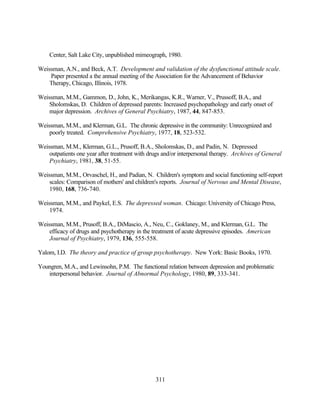 Center, Salt Lake City, unpublished mimeograph, 1980.

Weissman, A.N., and Beck, A.T. Development and validation of the dysfunctional attitude scale.
    Paper presented a the annual meeting of the Association for the Advancement of Behavior
    Therapy, Chicago, Illinois, 1978.

Weissman, M.M., Gammon, D., John, K., Merikangas, K.R., Warner, V., Prussoff, B.A., and
    Sholomskas, D. Children of depressed parents: Increased psychopathology and early onset of
    major depression. Archives of General Psychiatry, 1987, 44, 847-853.

Weissman, M.M., and Klerman, G.L. The chronic depressive in the community: Unrecognized and
    poorly treated. Comprehensive Psychiatry, 1977, 18, 523-532.

Weissman, M.M., Klerman, G.L., Prusoff, B.A., Sholomskas, D., and Padin, N. Depressed
    outpatients one year after treatment with drugs and/or interpersonal therapy. Archives of General
    Psychiatry, 1981, 38, 51-55.

Weissman, M.M., Orvaschel, H., and Padian, N. Children's symptom and social functioning self-report
    scales: Comparison of mothers' and children's reports. Journal of Nervous and Mental Disease,
    1980, 168, 736-740.

Weissman, M.M., and Paykel, E.S. The depressed woman. Chicago: University of Chicago Press,
    1974.

Weissman, M.M., Prusoff, B.A., DiMascio, A., Neu, C., Goklaney, M., and Klerman, G.L. The
    efficacy of drugs and psychotherapy in the treatment of acute depressive episodes. American
    Journal of Psychiatry, 1979, 136, 555-558.

Yalom, I.D. The theory and practice of group psychotherapy. New York: Basic Books, 1970.

Youngren, M.A., and Lewinsohn, P.M. The functional relation between depression and problematic
   interpersonal behavior. Journal of Abnormal Psychology, 1980, 89, 333-341.




                                                311
 
