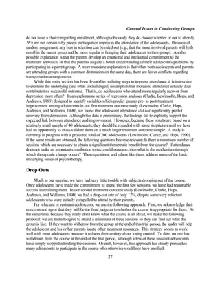 General Issues in Conducting Groups

do not have a choice regarding enrollment, although obviously they do choose whether or not to attend).
 We are not certain why parent participation improves the attendance of the adolescents. Because of
random assignment, any bias in selection can be ruled out (e.g., that the more involved parents will both
enroll in the parent group and be more regular in bringing their adolescents to their group). Another
possible explanation is that the parents develop an emotional and intellectual commitment to the
treatment approach, or that the parents acquire a better understanding of their adolescent's problems by
participating in a parent group. A more mundane explanation is that when both adolescents and parents
are attending groups with a common destination on the same day, there are fewer conflicts regarding
transportation arrangements.
      While this entire section has been devoted to outlining ways to improve attendance, it is instructive
to examine the underlying (and often unchallenged) assumption that increased attendance actually does
contribute to a successful outcome. That is, do adolescents who attend more regularly recover from
depression more often? In an exploratory series of regression analyses (Clarke, Lewinsohn, Hops, and
Andrews, 1989) designed to identify variables which predict greater pre- to post-treatment
improvement among adolescents in our first treatment outcome study (Lewinsohn, Clarke, Hops,
Andrews, and Williams, 1990), we found that adolescent attendance did not significantly predict
recovery from depression. Although this data is preliminary, the findings fail to explicitly support the
expected link between attendance and improvement. However, because these results are based on a
relatively small sample of 40 adolescents, they should be regarded with some skepticism until we have
had an opportunity to cross-validate them on a much larger treatment outcome sample. A study is
currently in progress with a projected total of 200 adolescents (Lewinsohn, Clarke, and Hops, 1990).
If the same results are obtained, the following questions become relevant: Is there a minimum number of
sessions which are necessary to obtain a significant therapeutic benefit from the course? If attendance
does not make an important contribution to successful outcome, then what is the mechanism through
which therapeutic change occurs? These questions, and others like them, address some of the basic
underlying issues of psychotherapy.

Drop Outs
     Much to our surprise, we have had very little trouble with subjects dropping out of the course.
Once adolescents have made the commitment to attend the first few sessions, we have had reasonable
success in retaining them. In our second treatment outcome study (Lewinsohn, Clarke, Hops,
Andrews, and Williams, 1990) we had a drop-out rate of only 12%, despite some very reluctant
adolescents who were initially compelled to attend by their parents.
     For reluctant or resistant adolescents, we use the following approach. First, we acknowledge their
concerns and agree that they will be the final judge as to whether the course is appropriate for them. At
the same time, because they really don't know what the course is all about, we make the following
proposal: we ask them to agree to attend a minimum of three sessions so they can find out what the
group is like. If they want to withdraw from the group at the end of this trial period, the leader will help
the adolescent and his or her parents locate other treatment resources. This strategy seems to work
well with most adolescents because it reduces their anxiety about losing control. To date, no one has
withdrawn from the course at the end of the trial period, although a few of these resistant adolescents
have simply stopped attending the sessions. Overall, however, this approach has clearly persuaded
many adolescents to participate in the course who otherwise would not have enrolled.

                                                    27
 