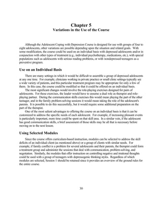 Chapter 5
                             Variations in the Use of the Course


     Although the Adolescent Coping with Depression Course is designed for use with groups of four to
eight adolescents, other variations are possible depending upon the situation and related goals. With
some modification, the course could be used on an individual basis with depressed adolescents and/or in
conjunction with other types of treatment (e.g., individual psychotherapy, medications, etc.), with special
populations such as adolescents with serious reading problems, or with nondepressed teenagers as a
preventive program.

Use on an Individual Basis
     There are many settings in which it would be difficult to assemble a group of depressed adolescents
at any one time. For example, clinicians working in private practice or small clinic settings typically see
a wide variety of patients, and this particular treatment program may be appropriate for only a few of
them. In this case, the course could be modified so that it could be offered on an individual basis.
     The most significant changes would involve the role-playing exercises designed for pairs of
adolescents. For these exercises, the leader would have to assume a dual role as therapist and role-
playing partner. During the communication skills exercises this would mean playing the part of the other
teenager, and in the family problem-solving sessions it would mean taking the role of the adolescent's
parents. It is possible to do this successfully, but it would require some additional preparation on the
part of the therapist.
     One of the most salient advantages to offering the course on an individual basis is that it can be
customized to address the specific needs of each adolescent. For example, if increasing pleasant events
is particularly important, more time could be spent on that skill area. In a similar vein, if the adolescent
has good communication skills, a brief assessment of those skills may be all that is necessary before
moving on to the next lesson.

Using Selected Modules
     Since the course offers curriculum-based instruction, modules can be selected to address the skill
deficits of an individual client (as mentioned above) or a group of clients with similar needs. For
example, if family conflict is a problem for several adolescents and their parents, the therapist could form
a treatment group and administer the sessions that deal with communication, problem-solving, and
negotiation. Similarly, the modules that offer instruction on controlling negative and irrational thoughts
could be used with a group of teenagers with depressogenic thinking styles. Regardless of which
modules are selected, Session 1 should be retained since it provides an overview of the ground rules for
the entire course.




                                                    30
 