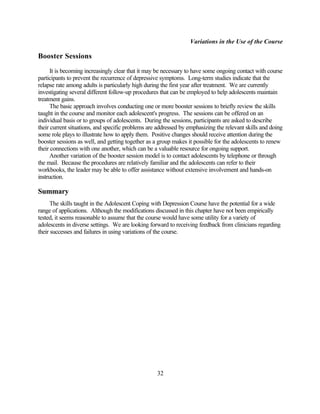 Variations in the Use of the Course

Booster Sessions
      It is becoming increasingly clear that it may be necessary to have some ongoing contact with course
participants to prevent the recurrence of depressive symptoms. Long-term studies indicate that the
relapse rate among adults is particularly high during the first year after treatment. We are currently
investigating several different follow-up procedures that can be employed to help adolescents maintain
treatment gains.
      The basic approach involves conducting one or more booster sessions to briefly review the skills
taught in the course and monitor each adolescent's progress. The sessions can be offered on an
individual basis or to groups of adolescents. During the sessions, participants are asked to describe
their current situations, and specific problems are addressed by emphasizing the relevant skills and doing
some role plays to illustrate how to apply them. Positive changes should receive attention during the
booster sessions as well, and getting together as a group makes it possible for the adolescents to renew
their connections with one another, which can be a valuable resource for ongoing support.
      Another variation of the booster session model is to contact adolescents by telephone or through
the mail. Because the procedures are relatively familiar and the adolescents can refer to their
workbooks, the leader may be able to offer assistance without extensive involvement and hands-on
instruction.

Summary
      The skills taught in the Adolescent Coping with Depression Course have the potential for a wide
range of applications. Although the modifications discussed in this chapter have not been empirically
tested, it seems reasonable to assume that the course would have some utility for a variety of
adolescents in diverse settings. We are looking forward to receiving feedback from clinicians regarding
their successes and failures in using variations of the course.




                                                   32
 
