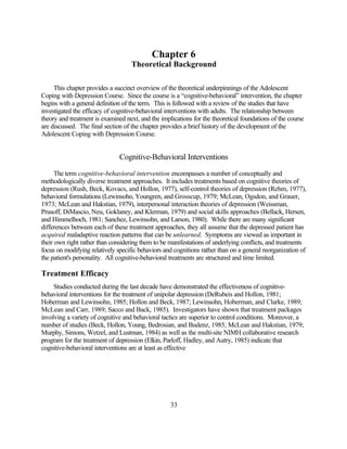 Chapter 6
                                    Theoretical Background

     This chapter provides a succinct overview of the theoretical underpinnings of the Adolescent
Coping with Depression Course. Since the course is a “cognitive-behavioral” intervention, the chapter
begins with a general definition of the term. This is followed with a review of the studies that have
investigated the efficacy of cognitive-behavioral interventions with adults. The relationship between
theory and treatment is examined next, and the implications for the theoretical foundations of the course
are discussed. The final section of the chapter provides a brief history of the development of the
Adolescent Coping with Depression Course.


                               Cognitive-Behavioral Interventions

      The term cognitive-behavioral intervention encompasses a number of conceptually and
methodologically diverse treatment approaches. It includes treatments based on cognitive theories of
depression (Rush, Beck, Kovacs, and Hollon, 1977), self-control theories of depression (Rehm, 1977),
behavioral formulations (Lewinsohn, Youngren, and Grosscup, 1979; McLean, Ogsdon, and Grauer,
1973; McLean and Hakstian, 1979), interpersonal interaction theories of depression (Weissman,
Prusoff, DiMascio, Neu, Goklaney, and Klerman, 1979) and social skills approaches (Bellack, Hersen,
and Himmelhoch, 1981; Sanchez, Lewinsohn, and Larson, 1980). While there are many significant
differences between each of these treatment approaches, they all assume that the depressed patient has
acquired maladaptive reaction patterns that can be unlearned. Symptoms are viewed as important in
their own right rather than considering them to be manifestations of underlying conflicts, and treatments
focus on modifying relatively specific behaviors and cognitions rather than on a general reorganization of
the patient's personality. All cognitive-behavioral treatments are structured and time limited.

Treatment Efficacy
     Studies conducted during the last decade have demonstrated the effectiveness of cognitive-
behavioral interventions for the treatment of unipolar depression (DeRubeis and Hollon, 1981;
Hoberman and Lewinsohn, 1985; Hollon and Beck, 1987; Lewinsohn, Hoberman, and Clarke, 1989;
McLean and Carr, 1989; Sacco and Back, 1985). Investigators have shown that treatment packages
involving a variety of cognitive and behavioral tactics are superior to control conditions. Moreover, a
number of studies (Beck, Hollon, Young, Bedrosian, and Budenz, 1985; McLean and Hakstian, 1979;
Murphy, Simons, Wetzel, and Lustman, 1984) as well as the multi-site NIMH collaborative research
program for the treatment of depression (Elkin, Parloff, Hadley, and Autry, 1985) indicate that
cognitive-behavioral interventions are at least as effective




                                                   33
 