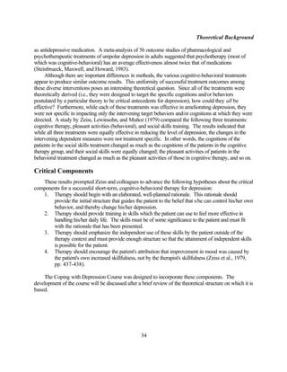 Theoretical Background

as antidepressive medication. A meta-analysis of 56 outcome studies of pharmacological and
psychotherapeutic treatments of unipolar depression in adults suggested that psychotherapy (most of
which was cognitive-behavioral) has an average effectiveness almost twice that of medications
(Steinbrueck, Maxwell, and Howard, 1983).
     Although there are important differences in methods, the various cognitive-behavioral treatments
appear to produce similar outcome results. This uniformity of successful treatment outcomes among
these diverse interventions poses an interesting theoretical question. Since all of the treatments were
theoretically derived (i.e., they were designed to target the specific cognitions and/or behaviors
postulated by a particular theory to be critical antecedents for depression), how could they all be
effective? Furthermore, while each of these treatments was effective in ameliorating depression, they
were not specific in impacting only the intervening target behaviors and/or cognitions at which they were
directed. A study by Zeiss, Lewinsohn, and Muñoz (1979) compared the following three treatments:
cognitive therapy, pleasant activities (behavioral), and social skills training. The results indicated that
while all three treatments were equally effective in reducing the level of depression, the changes in the
intervening dependent measures were not treatment specific. In other words, the cognitions of the
patients in the social skills treatment changed as much as the cognitions of the patients in the cognitive
therapy group, and their social skills were equally changed; the pleasant activities of patients in the
behavioral treatment changed as much as the pleasant activities of those in cognitive therapy, and so on.

Critical Components
   These results prompted Zeiss and colleagues to advance the following hypotheses about the critical
components for a successful short-term, cognitive-behavioral therapy for depression:
   1. Therapy should begin with an elaborated, well-planned rationale. This rationale should
       provide the initial structure that guides the patient to the belief that s/he can control his/her own
       behavior, and thereby change his/her depression.
   2. Therapy should provide training in skills which the patient can use to feel more effective in
       handling his/her daily life. The skills must be of some significance to the patient and must fit
       with the rationale that has been presented.
   3. Therapy should emphasize the independent use of these skills by the patient outside of the
       therapy context and must provide enough structure so that the attainment of independent skills
       is possible for the patient.
   4. Therapy should encourage the patient's attribution that improvement in mood was caused by
       the patient's own increased skillfulness, not by the therapist's skillfulness (Zeiss et al., 1979,
       pp. 437-438).

    The Coping with Depression Course was designed to incorporate these components. The
development of the course will be discussed after a brief review of the theoretical structure on which it is
based.




                                                    34
 