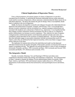 Theoretical Background

                        Clinical Implications of Depression Theory
     From a clinical perspective, the primary purpose of a theory of depression is to provide a
conceptual basis for treatment. In specifying the functional relationships between certain antecedent
events and the occurrence of depression, a theory represents a statement about the likely reasons for an
individual's depression. The theory thus dictates the goals for therapy which, if accomplished, should
lead to a reduction in the level of depression.
     Initially, the theories developed by Lewinsohn and colleagues focused on the relationship between
depression and reinforcement (Lewinsohn, Youngren, and Grosscup, 1979). It was thought that a
decrease in positive interactions with the environment (e.g., response-contingent reinforcement) was
associated with dysphoria and a reduced rate of behavior (e.g., depression). It was hypothesized that
these changes in positive interactions with the environment were due to a lack of, or a reduction in,
positive reinforcement or an increase in aversive experiences. Thus, relatively low rates of response-
contingent positive reinforcement (positive social interactions, pleasant activities and events, etc.)
constituted a critical antecedent for the occurrence of unipolar depression. This led to the prediction
that when individuals engage in more positive interactions with their environment their mood will
improve, and as they are reinforced by their improved mood they will be more likely to engage in those
positive behaviors in the future.
     The implication for treatment derived from this initial behavioral model was that depressed
individuals should increase the quantity and quality of their positive activities and decrease their levels of
negative or punishing activities. This approach was used and described in a series of early investigations
(Lewinsohn, Weinstein, and Shaw, 1969; Lewinsohn and Shaw, 1969; Lewinsohn and Atwood, 1969;
Lewinsohn and Shaffer; 1971; Robinson and Lewinsohn, 1973).

The Integrative Model
     Recently, Lewinsohn, Hoberman, Teri, and Hautzinger (1985) have provided a more
comprehensive theoretical model of the etiology and maintenance of depression. The model presented
in Figure 1 attempts to integrate the findings of recent epidemiological studies (Lewinsohn, Clarke,
Hops, Andrews, and Osteen, 1987) and treatment outcome studies (Zeiss et al., 1979) with the
phenomenon of self-awareness that has been advanced by social psychologists (Carver and Scheier,
1982).




                                                     35
 