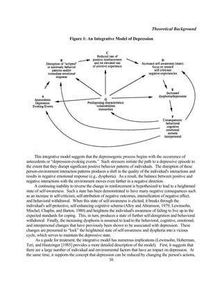 Theoretical Background

                           Figure 1: An Integrative Model of Depression



                                --------------------------
                               Insert Figure 1 About Here
                                --------------------------




     This integrative model suggests that the depressogenic process begins with the occurrence of
antecedents or “depression-evoking events.” Such stressors initiate the path to a depressive episode to
the extent that they disrupt significant positive behavior patterns of individuals. The disruption of these
person-environment interaction patterns produces a shift in the quality of the individual's interactions and
results in negative emotional response (e.g., dysphoria). As a result, the balance between positive and
negative interactions with the environment moves even farther in a negative direction.
     A continuing inability to reverse the change in reinforcement is hypothesized to lead to a heightened
state of self-awareness. Such a state has been demonstrated to have many negative consequences such
as an increase in self-criticism, self-attribution of negative outcomes, intensification of negative affect,
and behavioral withdrawal. When this state of self-awareness is elicited, it breaks through the
individual's self-protective, self-enhancing cognitive schema (Alloy and Abramson, 1979; Lewinsohn,
Mischel, Chaplin, and Barton, 1980) and heightens the individual's awareness of failing to live up to the
expected standards for coping. This, in turn, produces a state of further self-denigration and behavioral
withdrawal. Finally, the increasing dysphoria is assumed to lead to the behavioral, cognitive, emotional,
and interpersonal changes that have previously been shown to be associated with depression. These
changes are presumed to “lock” the heightened state of self-awareness and dysphoria into a vicious
cycle, which serves to maintain the depressive state.
      As a guide for treatment, the integrative model has numerous implications (Lewinsohn, Hoberman,
Teri, and Hautzinger [1985] provides a more detailed description of the model). First, it suggests that
there are a large number of individual and environmental factors that have an impact on depression. At
the same time, it supports the concept that depression can be reduced by changing the person's actions,
                                                        36
 