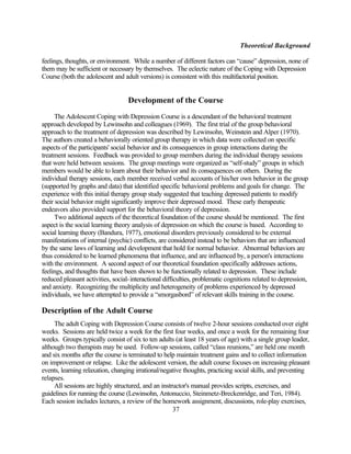 Theoretical Background

feelings, thoughts, or environment. While a number of different factors can “cause” depression, none of
them may be sufficient or necessary by themselves. The eclectic nature of the Coping with Depression
Course (both the adolescent and adult versions) is consistent with this multifactorial position.


                                   Development of the Course
      The Adolescent Coping with Depression Course is a descendant of the behavioral treatment
approach developed by Lewinsohn and colleagues (1969). The first trial of the group behavioral
approach to the treatment of depression was described by Lewinsohn, Weinstein and Alper (1970).
The authors created a behaviorally oriented group therapy in which data were collected on specific
aspects of the participants' social behavior and its consequences in group interactions during the
treatment sessions. Feedback was provided to group members during the individual therapy sessions
that were held between sessions. The group meetings were organized as “self-study” groups in which
members would be able to learn about their behavior and its consequences on others. During the
individual therapy sessions, each member received verbal accounts of his/her own behavior in the group
(supported by graphs and data) that identified specific behavioral problems and goals for change. The
experience with this initial therapy group study suggested that teaching depressed patients to modify
their social behavior might significantly improve their depressed mood. These early therapeutic
endeavors also provided support for the behavioral theory of depression.
      Two additional aspects of the theoretical foundation of the course should be mentioned. The first
aspect is the social learning theory analysis of depression on which the course is based. According to
social learning theory (Bandura, 1977), emotional disorders previously considered to be external
manifestations of internal (psychic) conflicts, are considered instead to be behaviors that are influenced
by the same laws of learning and development that hold for normal behavior. Abnormal behaviors are
thus considered to be learned phenomena that influence, and are influenced by, a person's interactions
with the environment. A second aspect of our theoretical foundation specifically addresses actions,
feelings, and thoughts that have been shown to be functionally related to depression. These include
reduced pleasant activities, social-interactional difficulties, problematic cognitions related to depression,
and anxiety. Recognizing the multiplicity and heterogeneity of problems experienced by depressed
individuals, we have attempted to provide a “smorgasbord” of relevant skills training in the course.

Description of the Adult Course
     The adult Coping with Depression Course consists of twelve 2-hour sessions conducted over eight
weeks. Sessions are held twice a week for the first four weeks, and once a week for the remaining four
weeks. Groups typically consist of six to ten adults (at least 18 years of age) with a single group leader,
although two therapists may be used. Follow-up sessions, called “class reunions,” are held one month
and six months after the course is terminated to help maintain treatment gains and to collect information
on improvement or relapse. Like the adolescent version, the adult course focuses on increasing pleasant
events, learning relaxation, changing irrational/negative thoughts, practicing social skills, and preventing
relapses.
     All sessions are highly structured, and an instructor's manual provides scripts, exercises, and
guidelines for running the course (Lewinsohn, Antonuccio, Steinmetz-Breckenridge, and Teri, 1984).
Each session includes lectures, a review of the homework assignment, discussions, role-play exercises,
                                                     37
 