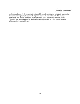 Theoretical Background

and structured tasks. A 10-minute break in the middle of each session gives participants opportunities
to socialize and to practice the new skills they have learned. In conjunction with the lectures,
participants read selected chapters in the book Control Your Depression (Lewinsohn, Muñoz,
Youngren, and Zeiss, 1986), and fill out the self-monitoring forms in the Participant Workbook
(Brown and Lewinsohn, 1984a).




                                                  38
 