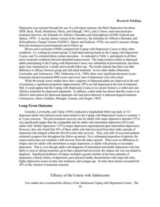 Research Findings

Depression was assessed through the use of a self-report measure, the Beck Depression Inventory
(BDI; Beck, Ward, Mendelson, Mock, and Erbaugh, 1961), and a 2-hour, semi-structured pre-
treatment interview, the Schedule for Affective Disorders and Schizophrenia (SADS; Endicott and
Spitzer, 1978). A second, shorter version of the interview, the Schedule for Affective Disorders and
Schizophrenia, Change Version (SADS-C; Spitzer and Endicott, 1978), was used to measure change
from pre-treatment to post-treatment and at follow up.
      Brown and Lewinsohn (1984b) compared the Coping with Depression Course to three other
conditions: 1) a waiting-list control group, 2) individual tutoring based on the Coping with Depression
Course, and 3) a minimal phone contact procedure. As indicated in Table 1, participants in all three
active treatment conditions showed substantial improvement. The improvement evident in depressed
adults participating in the Coping with Depression Course was substantial at post-treatment, and these
gains were maintained at 1-month and 6-month follow-up. The results indicate that there was little
difference in efficacy between group and individual treatment. In two other studies (Steinmetz,
Lewinsohn, and Antonuccio, 1983; Hoberman et al., 1988), there were significant decreases in pre-
treatment and post-treatment BDI scores and lower rates of depression were also noted.
      While the results across studies show that a majority of depressed adults are improved at the end
of treatment, a significant proportion (approximately 20%) are still depressed at the end of treatment.
Still, it would appear that the Coping with Depression Course in its current format is a viable and cost-
effective treatment for depressed outpatients. In addition, a pilot study has shown that the course is an
effective intervention for depressed inpatients who had been refractory to pharmacological treatment
(Antonuccio, Akins, Chatham, Monagin, Tearnan, and Ziegler, 1983).

Long-Term Outcome
     Gonzalez, Lewinsohn, and Clarke (1985) conducted a longitudinal follow-up study of 113
depressed adults who had previously been treated in the Coping with Depression Course to examine 1-
to 3-year outcome. The post-treatment recovery rate for adults with major depressive disorder (75%)
was significantly higher than the comparable rate for adults with intermittent depression (43%) and
adults with “double depression” (27%) (major depression superimposed upon intermittent depression).
However, they also found that 54% of those adults who had recovered from their index episode of
depression had relapsed within the first 60 weeks after recovery. Thus, only half of recovered patients
remained symptom free throughout the follow-up period. For a substantial proportion of patients, the
improvement does not constitute a full recovery from the index episode. There were no differences in
relapse rates for adults with intermittent or major depression, or adults with primary or secondary
depression. That is, even though adults with diagnoses of intermittent and double depression were less
likely to recover during treatment, given that a patient had recovered, the relapse rate was not related to
diagnosis. Significant predictors of relapse included a greater number of previous episodes of
depression, a family history of depression, poor physical health, dissatisfaction with major life roles,
higher depression scores at entry into treatment, and younger age. In total, these factors accounted for
38% of the variance in treatment outcome.


                           Efficacy of the Course with Adolescents

    Two studies have examined the efficacy of the Adolescent Coping with Depression Course. The
                                                39
 