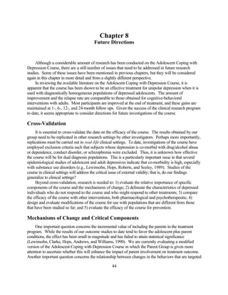 Chapter 8
                                         Future Directions


     Although a considerable amount of research has been conducted on the Adolescent Coping with
Depression Course, there are a still number of issues that need to be addressed in future research
studies. Some of these issues have been mentioned in previous chapters, but they will be considered
again in this chapter in more detail and from a slightly different perspective.
     In reviewing the available literature on the Adolescent Coping with Depression Course, it is
apparent that the course has been shown to be an effective treatment for unipolar depression when it is
used with diagnostically homogeneous populations of depressed adolescents. The amount of
improvement and the relapse rate are comparable to those obtained for cognitive-behavioral
interventions with adults. Most participants are improved at the end of treatment, and these gains are
maintained at 1-, 6-, 12-, and 24-month follow ups. Given the success of the clinical research program
to date, it seems appropriate to consider directions for future investigations of the course.

Cross-Validation
     It is essential to cross-validate the data on the efficacy of the course. The results obtained by our
group need to be replicated in other research settings by other investigators. Perhaps more importantly,
replications must be carried out in real-life clinical settings. To date, investigations of the course have
employed exclusion criteria such that subjects whose depression is co-morbid with drug/alcohol abuse
or dependence, conduct disorder, or schizophrenia were excluded. Thus, it is unknown how effective
the course will be for dual diagnosis populations. This is a particularly important issue in that several
epidemiological studies of adolescent and adult depressives indicate that co-morbidity is high, especially
with substance use disorders (e.g., Lewinsohn, Hops, Roberts, and Seeley, 1989). Studies of the
course in clinical settings will address the critical issue of external validity; that is, do our findings
generalize to clinical settings?
     Beyond cross-validation, research is needed to: 1) evaluate the relative importance of specific
components of the course and the mechanisms of change; 2) delineate the characteristics of depressed
individuals who do not respond to the course and who might respond to other treatments; 3) compare
the efficacy of the course with other interventions, both pharmacological and psychotherapeutic; 4)
design and evaluate modifications of the course for use with populations that are different from those
that have been studied so far; and 5) evaluate the efficacy of the course for prevention.

Mechanisms of Change and Critical Components
     One important question concerns the incremental value of including the parents in the treatment
program. While the results of our outcome studies to date tend to favor the adolescent plus parent
conditions, the effect has been small in magnitude and has failed to attain statistical significance
(Lewinsohn, Clarke, Hops, Andrews, and Williams, 1990). We are currently evaluating a modified
version of the Adolescent Coping with Depression Course in which the Parent Group is given more
attention to ascertain whether this will enhance the impact of parent involvement on treatment outcome.
Another important question concerns the relationship between changes in the behaviors that are targeted

                                                    44
 