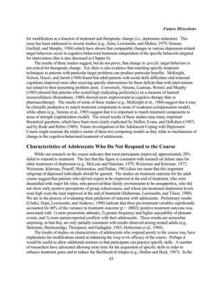 Future Directions

for modification as a function of treatment and therapeutic change (i.e., depression reduction). This
issue has been addressed in several studies (e.g., Zeiss, Lewinsohn, and Muñoz, 1979; Simons,
Garfield, and Murphy, 1984) which have shown that comparable changes in various depression-related
target behaviors occur in cognitive-behavioral treatment independent of the specific behaviors targeted
for intervention (this is also discussed in Chapter 6).
      The results of these studies suggest, but do not prove, that change in specific target behaviors is
not critical for therapeutic change. Yet, there is also evidence that matching specific treatment
techniques to patients with particular target problems can produce particular benefits. McKnight,
Nelson, Hayes, and Jarrett (1984) found that adult patients with social skills difficulties and irrational
cognitions improved more after receiving specific interventions for those deficits than with interventions
not related to their presenting problem areas. Conversely, Simons, Lustman, Wetzel, and Murphy
(1985) showed that patients who scored high (indicating proficiency) on a measure of learned
resourcefulness (Rosenbaum, 1980) showed more improvement in cognitive therapy than in
pharmacotherapy. The results of some of these studies (e.g., McKnight et al., 1984) suggest that it may
be clinically productive to match treatment components to areas of weakness (compensation model),
while others (e.g., Simons et al., 1985) suggest that it is important to match treatment components to
areas of strength (capitalization model). The mixed results of these studies raise many important
theoretical questions, which have been most clearly explicated by Hollon, Evans, and DeRubeis (1987)
and by Rude and Rehm (1989). Future investigations of the Adolescent Coping with Depression
Course might examine the relative merits of these two competing models as they relate to mechanisms of
change in the cognitive-behavioral treatment of adolescents.

Characteristics of Adolescents Who Do Not Respond to the Course
     While our research on the course indicates that most participants improved, approximately 20%
failed to respond to treatment. The fact that this figure is consistent with research on failure rates for
other treatments of depression (e.g., McLean and Hakstian, 1979; Weissman and Klerman, 1977;
Weissman, Klerman, Prusoff, Sholomskas, and Padian, 1981) does not mean that this important
subgroup of depressed individuals should be ignored. The studies on treatment outcome for the adult
course suggest that patients who did not expect to be improved at the end of treatment, who were
dissatisfied with major life roles, who perceived their family environments to be unsupportive, who did
not show early positive perceptions of group cohesiveness, and whose pre-treatment depression levels
were high were the least improved at the end of treatment (Hoberman, Lewinsohn, and Tilson, 1988).
We are in the process of evaluating these predictors of outcome with adolescents. Preliminary results
(Clarke, Hops, Lewinsohn, and Andrews, 1990) indicate that three pre-treatment variables significantly
accounted for 40% of the variance in treatment outcome (p = .0002): positive treatment outcome was
associated with: 1) more pessimistic attitudes, 2) greater frequency and higher enjoyability of pleasant
events, and 3) more parent-reported conflicts with their adolescents. These results are somewhat
surprising, in that they are only partially consistent with results observed among treated adults (e.g.,
Steinmetz, Breckenridge, Thompson, and Gallagher, 1983; Hoberman et al., 1988).
     The results of studies on characteristics of adolescents who respond poorly to the course may have
implications for modifications aimed at enhancing the long-term efficacy of the course. Perhaps it
would be useful to allow additional sessions so that participants can practice specific skills. A number
of researchers have advocated allowing more time for the acquisition of specific skills in order to
enhance treatment gains and to reduce the likelihood of relapse (e.g., Hollon and Beck, 1987). In the
                                                   45
 