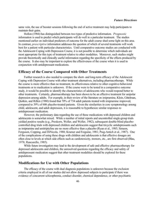 Future Directions

same vein, the use of booster sessions following the end of active treatment may help participants to
maintain their gains.
     Hollon (1984) has distinguished between two types of predictive information. Prognostic
information is used to predict which participants will do well in a particular treatment. The studies
mentioned earlier on individual predictors of outcome for the adult course shed some light on this area.
In contrast, prescriptive information addresses the question of which of several treatments will work
best for a patient with particular characteristics. Until comparative outcome studies are conducted with
the Adolescent Coping with Depression Course, it is not possible to determine which individuals are
most appropriate for this type of treatment relative to other modalities. Moreover, such studies might
provide theoretically and clinically useful information regarding the specificity of the effects produced by
the course. It also may be important to explore the effectiveness of the course when it is used in
conjunction with antidepressant medications.

Efficacy of the Course Compared with Other Treatments
     Further research is also needed to compare the short- and long-term efficacy of the Adolescent
Coping with Depression Course with other treatment alternatives, including pharmacotherapy. While
the course is more effective than no treatment, its effectiveness relative to other cognitive-behavioral
treatments or to medication is unknown. If the course were to be tested in a comparative outcome
study, it would be possible to identify the characteristics of adolescents who would respond better to
other treatments. Certainly, pharmacotherapy has been shown to be an effective treatment for unipolar
depression among adults. For example, in their review of the literature on imipramine, Klein, Gittelman,
Quitkin, and Rifkin (1980) found that 70% of 734 adult patients treated with imipramine improved,
compared to 39% of 606 placebo-treated patients. Given the similarities in core symptomology among
child, adolescent, and adult depression, it is reasonable to hypothesize similar responses to
antidepressant medication.
     However, the preliminary data regarding the use of these medications with depressed children and
adolescents is somewhat mixed. While a number of initial reports and uncontrolled single-group trials
yielded positive results (e.g., Preskorn, Weller, and Weller, 1982), subsequent double-blind placebo-
controlled drug trials with depressed children and adolescents suggest that tricyclic antidepressants such
as imipramine and amitriptyline are no more effective than a placebo (Ryan et al., 1985; Simeon,
Ferguson, Copping, and DiNicola, 1988; Kramer and Feiguine, 1981; Puig-Antich et al., 1987). One
of the complications of using these drugs with children and adolescents is that effective dosages are
often close to levels at which side effects such as cardiotoxicity, tremors, etc., are first observed (Blau,
1978; Rancurello, 1985).
     While future investigation may lead to the development of safe and effective pharmacotherapy for
depressed adolescents and children, the unresolved questions regarding the efficacy and safety of
antidepressant medication suggest that other treatment modalities should be explored for these
populations.

Modifications for Use with Other Populations
      The efficacy of the course with dual diagnosis populations is unknown because the exclusion
criteria employed in all of our studies did not allow depressed subjects to participate if there was
evidence of concurrent schizophrenia, conduct disorder, chemical dependence, or other psychiatric
                                                    46
 