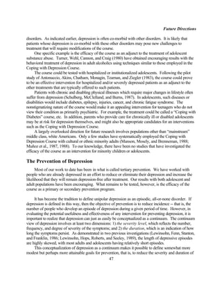 Future Directions

disorders. As indicated earlier, depression is often co-morbid with other disorders. It is likely that
patients whose depression is co-morbid with these other disorders may pose new challenges to
treatment that will require modifications of the course.
     One specific example is the efficacy of the course as an adjunct to the treatment of adolescent
substance abuse. Turner, Wehl, Cannon, and Craig (1980) have obtained encouraging results with the
behavioral treatment of depression in adult alcoholics using techniques similar to those employed in the
Coping with Depression Course.
     The course could be tested with hospitalized or institutionalized adolescents. Following the pilot
study of Antonuccio, Akins, Chatham, Monagin, Tearnan, and Ziegler (1983), the course could prove
to be an effective intervention for hospitalized and/or severely depressed patients as an adjunct to the
other treatments that are typically offered to such patients.
     Patients with chronic and disabling physical illnesses which require major changes in lifestyle often
suffer from depression (Schulberg, McClelland, and Burns, 1987). In adolescents, such diseases or
disabilities would include diabetes, epilepsy, injuries, cancer, and chronic fatigue syndrome. The
nonstigmatizing nature of the course would make it an appealing intervention for teenagers who do not
view their condition as primarily psychiatric. For example, the treatment could be called a “Coping with
Diabetes” course, etc. In addition, parents who provide care for chronically ill or disabled adolescents
may be at risk for depression themselves, and might also be appropriate candidates for an interventions
such as the Coping with Depression Course.
     A largely overlooked direction for future research involves populations other than “mainstream”
middle class, white Americans. Only a few studies have systematically employed the Coping with
Depression Course with cultural or ethnic minority adults (Manson, Mosely, and Brenneman, 1988;
Muñoz et al., 1987, 1988). To our knowledge, there have been no studies that have investigated the
efficacy of the course as an intervention for minority children or adolescents.

The Prevention of Depression
      Most of our work to date has been in what is called tertiary prevention. We have worked with
people who are already depressed in an effort to reduce or eliminate their depression and increase the
likelihood that they will remain depression-free after treatment. Our results with both adolescent and
adult populations have been encouraging. What remains to be tested, however, is the efficacy of the
course as a primary or secondary prevention program.

     It has become the tradition to define unipolar depression as an episodic, all-or-none disorder. If
depression is defined in this way, then the objective of prevention is to reduce incidence -- that is, the
number of people who develop an episode of depression during a given period of time. However, in
evaluating the potential usefulness and effectiveness of any intervention for preventing depression, it is
important to realize that depression can just as easily be conceptualized as a continuum. The continuum
view of depression involves at least two dimensions: 1) the severity level, which reflects the number,
frequency, and degree of severity of the symptoms; and 2) the duration, which is an indication of how
long the symptoms persist. As demonstrated in two previous investigations (Lewinsohn, Fenn, Stanton,
and Franklin, 1986; Lewinsohn, Hops, Roberts, and Seeley, 1989), the length of depressive episodes
are highly skewed, with most adults and adolescents having relatively short episodes.
     This conceptualization of depression as a continuum makes it possible to define somewhat more
modest but perhaps more attainable goals for prevention, that is, to reduce the severity and duration of
                                                      47
 