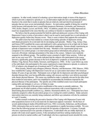 Future Directions

symptoms. In other words, instead of evaluating a given intervention simply in terms of the degree to
which it prevents a depressive episode per se, an intervention might also have an important preventive
function to the extent that it results in episodes that are relatively mild and short-lived (instead of
episodes that are more severe and potentially chronic). An intervention capable of doing this would be
useful because mild episodes have a much better prognosis (Steinmetz, Lewinsohn, and Antonuccio,
1983; Keller, Shapiro, Lavori, and Wolfe, 1982). In addition, people who are mildly depressed are
much less incapacitated in the sense that they can continue to function in important life roles.
     We believe that the greatest potential for both the adult and adolescent versions of the Coping with
Depression Course in terms of prevention is that it can be used to teach people how to end episodes of
depression quickly before they become severe. There is some evidence that supports this assumption.
     The adult course has been studied as a means of preventing episodes of depression among
individuals presumed to be at elevated risk for developing such episodes. Muñoz, Ying, Armas, Chan,
and Gurza (1987) modified the course and employed it with a group known to be at high risk for future
depressive disorders: low income, minority, adult medical outpatients. Persons already experiencing an
episode of depression were excluded from the study. Members of the experimental group were
compared to two control groups: a no-intervention group and an information-only group (e.g., they
received a 40-minute videotape presentation of the ideas in the course). Subjects were randomly
assigned to the different groups. The modified course consisted of eight 2-hour sessions. Follow-up
rates at one year were 92%. The results indicated that the subjects who participated in the course
showed a significantly greater decrease in the level of depressive symptoms as measured by the BDI
(Muñoz, Ying, Bernal, Perez-Stable, Sorensen, and Hargreaves, 1988). At the 1-year follow-up, none
of the individuals who participated in the course experienced a major depressive episode, in contrast to
2/25 of subjects who dropped out of treatment and 4/72 of the controls.
     Most recently, Manson and colleagues (Manson, Moseley, and Brenneman, 1988; Manson, 1988)
have modified the Coping with Depression Course for use as a prevention intervention with American
Indians 45 years of age and older. Participants were at high risk for depression and other psychological
disorders because they were having difficulties coping with stressors and there were deficits associated
with chronic physical illnesses. The course was modified to make it culturally relevant for the tribes from
three northwest reservations, and it was simplified to accommodate the limitations imposed by the
physical illnesses of the participants. The specific aim of this modified course was to teach participants
coping skills and strategies in advance of failure to cope.
     An intervention trial of this preventive modification of the course is currently underway. The
participants are 60 tribal residents of three northwest reservations with a recent diagnosis of a
deteriorating physical health condition (e.g., diabetes, rheumatoid arthritis, etc.). Participants have been
randomly assigned to either the prevention group or to a waiting-list control condition. Intake and post-
intervention interviews are currently being conducted, and follow-up evaluations will also be conducted
at 6 and 12 months.
     Further research evaluating the preventive function of the Coping with Depression Course with
other populations known to be at elevated risk for depression appears warranted. On the basis of
several epidemiological studies (Hirschfeld and Cross, 1982; Lewinsohn, Hoberman, and Rosenbaum,
1988), information that can be used to select at-risk populations is rapidly becoming available. We now
know that the following groups are at elevated risk for episodes of depression: 1) women, 2) people
who have experienced previous episodes of depression, 3) individuals who are mildly depressed, 4)
people with weak social support systems, 5) the unemployed and those seeking employment, 6)
persons involved in marital conflict, and 7) individuals who have experienced recent stressful life events,
                                                        48
 