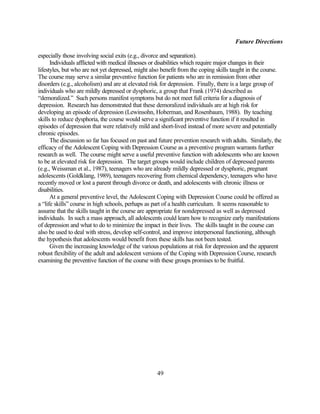 Future Directions

especially those involving social exits (e.g., divorce and separation).
      Individuals afflicted with medical illnesses or disabilities which require major changes in their
lifestyles, but who are not yet depressed, might also benefit from the coping skills taught in the course.
The course may serve a similar preventive function for patients who are in remission from other
disorders (e.g., alcoholism) and are at elevated risk for depression. Finally, there is a large group of
individuals who are mildly depressed or dysphoric, a group that Frank (1974) described as
“demoralized.” Such persons manifest symptoms but do not meet full criteria for a diagnosis of
depression. Research has demonstrated that these demoralized individuals are at high risk for
developing an episode of depression (Lewinsohn, Hoberman, and Rosenbaum, 1988). By teaching
skills to reduce dysphoria, the course would serve a significant preventive function if it resulted in
episodes of depression that were relatively mild and short-lived instead of more severe and potentially
chronic episodes.
      The discussion so far has focused on past and future prevention research with adults. Similarly, the
efficacy of the Adolescent Coping with Depression Course as a preventive program warrants further
research as well. The course might serve a useful preventive function with adolescents who are known
to be at elevated risk for depression. The target groups would include children of depressed parents
(e.g., Weissman et al., 1987), teenagers who are already mildly depressed or dysphoric, pregnant
adolescents (Goldklang, 1989), teenagers recovering from chemical dependency, teenagers who have
recently moved or lost a parent through divorce or death, and adolescents with chronic illness or
disabilities.
      At a general preventive level, the Adolescent Coping with Depression Course could be offered as
a “life skills” course in high schools, perhaps as part of a health curriculum. It seems reasonable to
assume that the skills taught in the course are appropriate for nondepressed as well as depressed
individuals. In such a mass approach, all adolescents could learn how to recognize early manifestations
of depression and what to do to minimize the impact in their lives. The skills taught in the course can
also be used to deal with stress, develop self-control, and improve interpersonal functioning, although
the hypothesis that adolescents would benefit from these skills has not been tested.
      Given the increasing knowledge of the various populations at risk for depression and the apparent
robust flexibility of the adult and adolescent versions of the Coping with Depression Course, research
examining the preventive function of the course with these groups promises to be fruitful.




                                                   49
 