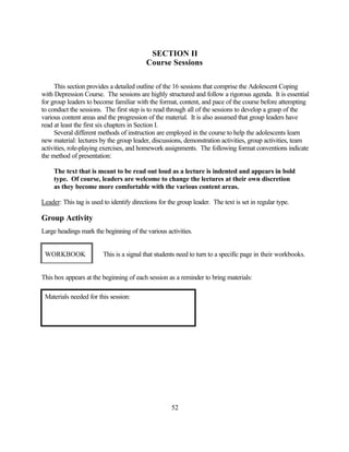 SECTION II
                                           Course Sessions

     This section provides a detailed outline of the 16 sessions that comprise the Adolescent Coping
with Depression Course. The sessions are highly structured and follow a rigorous agenda. It is essential
for group leaders to become familiar with the format, content, and pace of the course before attempting
to conduct the sessions. The first step is to read through all of the sessions to develop a grasp of the
various content areas and the progression of the material. It is also assumed that group leaders have
read at least the first six chapters in Section I.
     Several different methods of instruction are employed in the course to help the adolescents learn
new material: lectures by the group leader, discussions, demonstration activities, group activities, team
activities, role-playing exercises, and homework assignments. The following format conventions indicate
the method of presentation:

     The text that is meant to be read out loud as a lecture is indented and appears in bold
     type. Of course, leaders are welcome to change the lectures at their own discretion
     as they become more comfortable with the various content areas.

Leader: This tag is used to identify directions for the group leader. The text is set in regular type.

Group Activity
Large headings mark the beginning of the various activities.


 WORKBOOK                This is a signal that students need to turn to a specific page in their workbooks.


This box appears at the beginning of each session as a reminder to bring materials:

 Materials needed for this session:




                                                     52
 