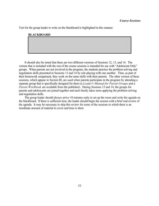 Course Sessions

Text for the group leader to write on the blackboard is highlighted in this manner:

        BLACKBOARD




      It should also be noted that there are two different versions of Sessions 12, 13, and 14. The
version that is included with the rest of the course sessions is intended for use with “Adolescent Only”
groups. When parents are not involved in the program, the students practice the problem-solving and
negotiation skills presented in Sessions 13 and 14 by role playing with one another. Then, as part of
their homework assignment, they work on the same skills with their parents. The other version of these
sessions, which appear in Section III, are used when parents participate in the program by attending a
separate group that is specifically designed for them (a Leader's Manual for Parent Groups and a
Parent Workbook are available from the publisher). During Sessions 13 and 14, the groups for
parents and adolescents are joined together and each family takes turns applying the problem-solving
and negotiation skills.
      The group leader should always arrive 10 minutes early to set up the room and write the agenda on
the blackboard. If there is sufficient time, the leader should begin the session with a brief oral review of
the agenda. It may be necessary to skip this review for some of the sessions in which there is an
inordinate amount of material to cover and time is short.




                                                    53
 