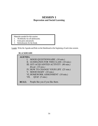 SESSION 1
                             Depression and Social Learning




   Materials needed for this session:
   1. Workbooks for all adolescents.
   2. Extra pens and pencils.
   3. Refreshments for the break.

Leader: Write the Agenda and Rule on the blackboard at the beginning of each class session.

         BLACKBOARD

          AGENDA
              I. MOOD QUESTIONNAIRE (10 min.)
              II. GUIDELINES FOR THIS CLASS (10 min.)
              III. GET-ACQUAINTED ACTIVITY (40 min.)
                   Break (10 min.)
              IV. HOW TO CHANGE YOUR LIFE (25 min.)
              V. MOOD DIARY (10 min.)
              VI. HOMEWORK ASSIGNMENT (10 min.)
              VII. QUIZ (5 min.)

          RULE:          People like you if you like them.




                                                 54
 