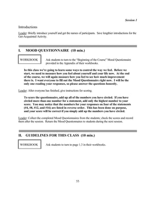 Session 1

Introductions
Leader: Briefly introduce yourself and get the names of participants. Save lengthier introductions for the
Get-Acquainted Activity.



I.     MOOD QUESTIONNAIRE (10 min.)

 WORKBOOK               Ask students to turn to the “Beginning of the Course” Mood Questionnaire
                        provided in the Appendix of their workbooks.

      In this class we're going to learn some ways to control the way we feel. Before we
      start, we need to measure how you feel about yourself and your life now. At the end
      of the course, we will again measure how you feel to see how much improvement
      there is. I want everyone to fill out the Mood Questionnaire right now. I will be the
      only one reading your responses, so please answer the questions honestly.

Leader: After everyone has finished, give instructions for scoring.

      To score the questionnaire, add up all of the numbers you have circled. If you have
      circled more than one number for a statement, add only the highest number to your
      score. You may notice that the numbers for your responses on four of the statements
      (#4, #8, #12, and #16) are listed in reverse order. This has been done on purpose,
      and your score will be correct if you simply add up the numbers you have circled.

Leader: Collect the completed Mood Questionnaires from the students; check the scores and record
them after the session. Return the Mood Questionnaires to students during the next session.



II.    GUIDELINES FOR THIS CLASS (10 min.)

 WORKBOOK               Ask students to turn to page 1.3 in their workbooks.




                                                    55
 