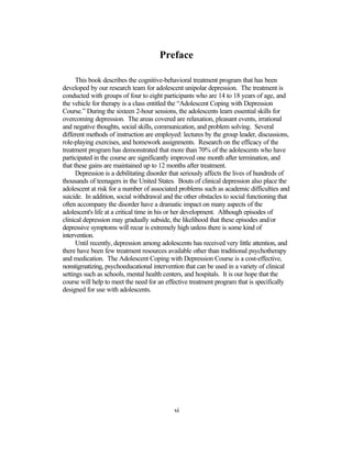 Preface

      This book describes the cognitive-behavioral treatment program that has been
developed by our research team for adolescent unipolar depression. The treatment is
conducted with groups of four to eight participants who are 14 to 18 years of age, and
the vehicle for therapy is a class entitled the “Adolescent Coping with Depression
Course.” During the sixteen 2-hour sessions, the adolescents learn essential skills for
overcoming depression. The areas covered are relaxation, pleasant events, irrational
and negative thoughts, social skills, communication, and problem solving. Several
different methods of instruction are employed: lectures by the group leader, discussions,
role-playing exercises, and homework assignments. Research on the efficacy of the
treatment program has demonstrated that more than 70% of the adolescents who have
participated in the course are significantly improved one month after termination, and
that these gains are maintained up to 12 months after treatment.
      Depression is a debilitating disorder that seriously affects the lives of hundreds of
thousands of teenagers in the United States. Bouts of clinical depression also place the
adolescent at risk for a number of associated problems such as academic difficulties and
suicide. In addition, social withdrawal and the other obstacles to social functioning that
often accompany the disorder have a dramatic impact on many aspects of the
adolescent's life at a critical time in his or her development. Although episodes of
clinical depression may gradually subside, the likelihood that these episodes and/or
depressive symptoms will recur is extremely high unless there is some kind of
intervention.
      Until recently, depression among adolescents has received very little attention, and
there have been few treatment resources available other than traditional psychotherapy
and medication. The Adolescent Coping with Depression Course is a cost-effective,
nonstigmatizing, psychoeducational intervention that can be used in a variety of clinical
settings such as schools, mental health centers, and hospitals. It is our hope that the
course will help to meet the need for an effective treatment program that is specifically
designed for use with adolescents.




                                            vi
 