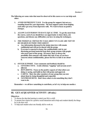 Session 1

The following are some rules that must be observed in this course so we can help each
    other:

     1.   AVOID DEPRESSIVE TALK. Use the group for support, but not as a
          sounding board for your depression. The best support comes from helping
          each other get away from depressive talk. We want to focus on positive
          changes.

     2.   ALLOW EACH PERSON TO HAVE EQUAL TIME. To get the most from
          the course, each of you should have an opportunity to share ideas, ask
          questions, and discuss any difficulties you have in using the techniques.

     3.   THE PERSONAL THINGS WE TALK ABOUT IN CLASS ARE NOT TO
          BE SHARED OUTSIDE THIS GROUP.
          a. Any information discussed in the intake interview will remain
             confidential and will not be shared with the group.
          b. Everyone is expected to honor the confidentiality rule by not
             discussing personal material from their group sessions with people
             who aren't part of the group. Of course, there is always the
             possibility that someone will violate this rule; if any of you have
             concerns about confidentiality, please feel free to talk to me about
             it.

     4.   OFFER SUPPORT. Your comments and feedback should be:
          a. CONSTRUCTIVE. Avoid criticism; “zapping” and sarcasm aren't
             allowed.
          b. REWARDING. Focus on the positive aspects of what others are
             doing or saying, and build on that with praise and approval.
          c. CARING. Show the other members of your group that you care
             about them by being thoughtful and respectful.
          d. NONPRESSURING. Don't force others to do something they don't
             want to do.

     Remember -- we all have something to contribute, so let's try to help one anothe r.



III. GET-ACQUAINTED ACTIVITY (40 min.)
Objectives
1. To discuss the idea that learning to control your life is a skill.
2. To present four criteria for a positive social interaction and to help each student identify the things
   he or she does well.
3. To help each student select one friendly skill to work on.

                                                    56
 