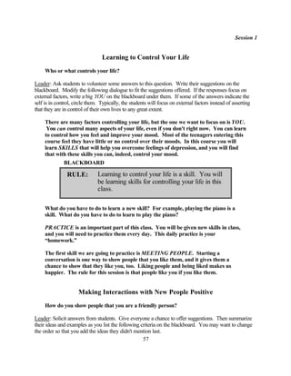 Session 1


                                 Learning to Control Your Life
     Who or what controls your life?

Leader: Ask students to volunteer some answers to this question. Write their suggestions on the
blackboard. Modify the following dialogue to fit the suggestions offered. If the responses focus on
external factors, write a big YOU on the blackboard under them. If some of the answers indicate the
self is in control, circle them. Typically, the students will focus on external factors instead of asserting
that they are in control of their own lives to any great extent.

     There are many factors controlling your life, but the one we want to focus on is YOU.
      You can control many aspects of your life, even if you don't right now. You can learn
     to control how you feel and improve your mood. Most of the teenagers entering this
     course feel they have little or no control over their moods. In this course you will
     learn SKILLS that will help you overcome feelings of depression, and you will find
     that with these skills you can, indeed, control your mood.
             BLACKBOARD

                RULE:          Learning to control your life is a skill. You will
                               be learning skills for controlling your life in this
                               class.

     What do you have to do to learn a new skill? For example, playing the piano is a
     skill. What do you have to do to learn to play the piano?

     PRACTICE is an important part of this class. You will be given new skills in class,
     and you will need to practice them every day. This daily practice is your
     “homework.”

     The first skill we are going to practice is MEETING PEOPLE. Starting a
     conversation is one way to show people that you like them, and it gives them a
     chance to show that they like you, too. Liking people and being liked makes us
     happier. The rule for this session is that people like you if you like them.


                     Making Interactions with New People Positive
     How do you show people that you are a friendly person?

Leader: Solicit answers from students. Give everyone a chance to offer suggestions. Then summarize
their ideas and examples as you list the following criteria on the blackboard. You may want to change
the order so that you add the ideas they didn't mention last.
                                                    57
 