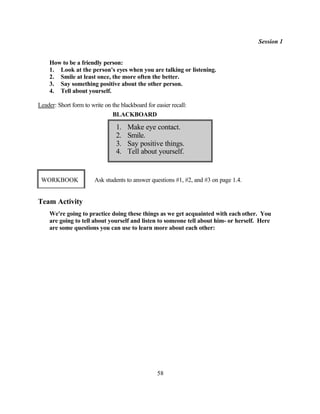 Session 1


    How to be a friendly person:
    1. Look at the person's eyes when you are talking or listening.
    2. Smile at least once, the more often the better.
    3. Say something positive about the other person.
    4. Tell about yourself.

Leader: Short form to write on the blackboard for easier recall:
                               BLACKBOARD

                                 1.   Make eye contact.
                                 2.   Smile.
                                 3.   Say positive things.
                                 4.   Tell about yourself.


 WORKBOOK               Ask students to answer questions #1, #2, and #3 on page 1.4.


Team Activity
    We're going to practice doing these things as we get acquainted with each other. You
    are going to tell about yourself and listen to someone tell about him- or herself. Here
    are some questions you can use to learn more about each other:




                                                   58
 