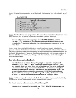 Session 1

Leader: Write the following questions on the blackboard. Don't erase the “how to be a friendly person”
list.
             BLACKBOARD

                                  Interview Questions
               1.   Where are you from?
               2.   What are your hobbies?
               3.   What do you do well?
               4.   Who are the important people in your life?
               5.   Do you have any pets?

Leader: Pair off students or form groups of three. The goal in this exercise is for students to learn more
about each other; then the students will introduce one another to the rest of the class.

    Now you and your teammate are going to TAKE TURNS TELLING ABOUT
    YOURSELVES. Remember to use the techniques that make a positive interaction
    as you do this. When you have finished, you will introduce your teammate to the rest
    of the class.

Leader: Model this process by briefly introducing yourself, touching on as many of the interview
questions written on the blackboard as possible. As the students participate in the exercise, make sure
you reinforce and praise them (particularly the shy and withdrawn adolescents) for their attempts to use
the friendly skills and interview questions. Then have students introduce their teammates to the rest of
the class. After they have finished, have them give each other constructive feedback by using the
procedure outlined below.

Providing Constructive Feedback
    Stay with the same teammate. Now you're going to be supportive and give each
    other CONSTRUCTIVE FEEDBACK about how friendly each of you were. This is
    how you do it. First, look at the “How to be a friendly person” list on the blackboard,
    and comment on the things your teammate DID WELL. Then name one thing from
    the list that your teammate could have done better to look more friendly. Even if two
    or more things need improvement, just mention the ONE THING that would make
    the most difference. Each person should end up with one thing that he or she could
    do better. All of us have something we need to work on. Nobody is perfect.

Leader: Model how to provide constructive feedback. Pick one adolescent, and describe the friendly
skills he or she did well first, then name one skill that person could do better.

Ask students to answer and correct questions #4 and #5 on page 1.4.

    Your answer to question #5 on page 1.4 is your FIRST GOAL in this course, and it is
                                             59
 