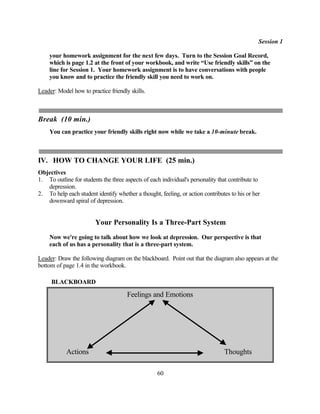 Session 1

    your homework assignment for the next few days. Turn to the Session Goal Record,
    which is page 1.2 at the front of your workbook, and write “Use friendly skills” on the
    line for Session 1. Your homework assignment is to have conversations with people
    you know and to practice the friendly skill you need to work on.

Leader: Model how to practice friendly skills.



Break (10 min.)
    You can practice your friendly skills right now while we take a 10-minute break.



IV. HOW TO CHANGE YOUR LIFE (25 min.)
Objectives
1. To outline for students the three aspects of each individual's personality that contribute to
   depression.
2. To help each student identify whether a thought, feeling, or action contributes to his or her
   downward spiral of depression.


                        Your Personality Is a Three-Part System
    Now we're going to talk about how we look at depression. Our perspective is that
    each of us has a personality that is a three-part system.

Leader: Draw the following diagram on the blackboard. Point out that the diagram also appears at the
bottom of page 1.4 in the workbook.

     BLACKBOARD

                                      Feelings and Emotions




            Actions                                                             Thoughts

                                                   60
 
