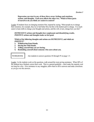 Session 1

          Depression can start in any of these three areas: feelings and emotions,
          actions, and thoughts. Each area affects the other two. Which of these parts
          of ourselves do you think are easiest to control?

Leader: If students focus on changing emotions first, respond by saying, “Most people try to change
their emotions; for example, they try to feel better first, but this is the hardest part to change. It is much
easier to learn skills to change your thoughts and actions, and this will, in turn, change how you feel.”

     DEPRESSIVE actions and thoughts have unpleasant and dissatisfying results.
     POSITIVE actions and thoughts make us feel good.

     Which of the following thoughts and actions are DEPRESSIVE, and which are
     POSITIVE?
     1. Withdrawing from friends.
     2. Having fun with friends.
     3. Telling yourself that you are boring.
     4. Reminding yourself about someone who cares about you.


 WORKBOOK                Ask students to answer questions #6 through #9 on page 1.5.


Leader: As the students work on the questions, walk around the room giving assistance. When 80% of
the students have finished, correct their work. This is a general guideline -- don't make the majority wait
too long for a few. Give assistance to any stragglers; allow them to fill in answers and make corrections
as you go over the answers.




                                                      61
 