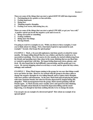 Session 1

These are some of the things that can start a spiral DOWNWARD into depression:
1. Participating in few positive or fun activities.
2. Feeling depressed.
3. Doing less.
4. Thinking negative thoughts.
5. Feeling even worse, then doing less, etc.

These are some of the things that can start a spiral UPWARD, or get you “on a roll.”
 A positive spiral can break the negative cycle and reverse it.
1. Being successful at something.
2. Feeling confident.
3. Doing more fun things.
4. Having friends.

I'm going to read two examples to you. While you listen to these examples, I want
you to think about two things. First, what kind of spiral is represented in each
example? Second, what keeps the spiral going?

EXAMPLE 1. Mark, a 16-year-old sophomore, had done poorly at school for many
months. He began telling himself that he was a failure and that he would never be
successful at anything. Over the course of a few months, he started withdrawing from
his friends and spending more time alone in his room, thinking that no one liked him
or wanted to spend time with him. He began feeling depressed, down, gloomy, and
tired. He also found that he had difficulty concentrating, and his grades got even
worse. He started skipping school several days a week, and he spent the days alone,
unhappy and confused.

EXAMPLE 2. When Mark began coming to the group, he was sure that things would
never get better for him. However, he worked with the group to develop a plan to
change the negative thoughts he was telling himself, and to replace those thoughts
with more positive self-statements. In the past, Mark had enjoyed playing his guitar
with some musician friends, but when he became depressed he stopped doing this
altogether. With encouragement from the group, Mark started jamming with his
friends again. As Mark became more socially active and spent less time thinking
negative thoughts about himself, he found his depression lifting and his mood
improving, even though he had done nothing directly to try to change his mood.

Can you give me an example of a downward spiral? How about an example of an
upward spiral?




                                         63
 
