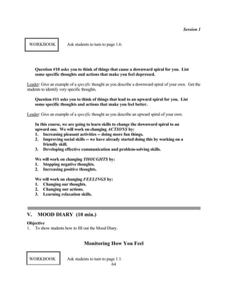 Session 1


 WORKBOOK              Ask students to turn to page 1.6.




     Question #10 asks you to think of things that cause a downward spiral for you. List
     some specific thoughts and actions that make you feel depressed.

Leader: Give an example of a specific thought as you describe a downward spiral of your own. Get the
students to identify very specific thoughts.

     Question #11 asks you to think of things that lead to an upward spiral for you. List
     some specific thoughts and actions that make you feel better.

Leader: Give an example of a specific thought as you describe an upward spiral of your own.

     In this course, we are going to learn skills to change the downward spiral to an
     upward one. We will work on changing ACTIONS by:
     1. Increasing pleasant activities -- doing more fun things.
     2. Improving social skills -- we have already started doing this by working on a
          friendly skill.
     3. Developing effective communication and problem-solving skills.

     We will work on changing THOUGHTS by:
     1. Stopping negative thoughts.
     2. Increasing positive thoughts.

     We will work on changing FEELINGS by:
     1. Changing our thoughts.
     2. Changing our actions.
     3. Learning relaxation skills.



V.    MOOD DIARY (10 min.)
Objective
1. To show students how to fill out the Mood Diary.


                                 Monitoring How You Feel

 WORKBOOK              Ask students to turn to page 1.1.
                                                 64
 