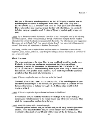 Session 1



    Our goal in this course is to change the way we feel. We're going to monitor how we
    feel throughout the course by filling out a Mood Diary. The Mood Diary uses a
    SEVEN-POINT SCALE. Before we talk about the seven-point scale of the Mood
    Diary, let's see how you would use a scale like this with other things. On a scale of 1
    to 7, how warm are you right now? A rating of 7 is very, very hot, and 1 is very, very
    cold.

Leader: Try to determine whether the students know how to use a seven-point scale by the way they
answer this question. If they seem confused, go through several more examples that are based on
information that is relatively objective so you can check the results. The following are some suggestions:
 How warm is it at the North Pole? How warm is it in the desert? How warm is it in Oregon on the
average? How warm is it today (more or less than the average?)

If necessary, consider some examples that are based on continuous dimensions such as difficulty,
brightness, speed, redness, and so on. Keep doing this until you are sure the students all know how to
use a seven-point scale.

Mood Anchors
    The seven-point scale of the Mood Diary in your workbook is used in a similar way.
    It's harder to decide what number our moods should have, however, without
    something to anchor the numbers to. So think of the BEST YOU HAVE EVER
    FELT IN YOUR LIFE. Write something down in your Mood Diary to remind you of
    this moment. Now give this mood a number. If you think it's possible for you to feel
    even better than this, give it a 5.5 or maybe a 6.

Leader: Write an example of a good mood anchor on the blackboard.

    Now think of the WORST YOU HAVE EVER FELT. Write something down in your
    Mood Diary to remind you of this moment, and give it a number. If you think it would
    be impossible for you to feel any worse, give it a 1. If you might be able to feel
    worse, give it a 2.

Leader: Write an example of a depressed mood anchor on the blackboard.

    Now compare how you feel today with these two feelings. Give today's feeling a
    number, and write the number in the correct box on page 1.1 in your workbook. Then
    circle the corresponding number above the box.

Leader: Model this process with a personal example.
    Tomorrow you can compare how you feel with how you felt today and with your mood
    anchors. Every day at about this time you should compare how you feel with the
    worst and best moments of your life and with how you felt the day before, too. Then
                                                65
 