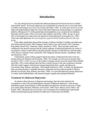 Introduction

      It is only during the last two decades that adolescent depression has become the focus of public
and scientific interest. Previously, depression was considered to be extremely rare or even nonexistent
in children and teenagers (see review by Carlson and Garber, 1986). In recent years, however, several
large-scale epidemiological studies have shown that clinical depression among teenagers is a significant
problem, affecting up to 3% of the general high school population at any one point in time (Kashani,
Holcomb, and Orvaschel, 1986; Lewinsohn, Hops, Roberts, and Seeley, 1988). By age 18, up to
20% of all teenagers have had at least one episode of clinical depression (Lewinsohn et al., 1988).
These rates make depression the most frequently reported mental health problem for this age
group.
      Early studies significantly advanced the nosology of affective disorders in children and adolescents
(Orvaschel and Puig-Antich, 1986; Friedman, Hurt, Clarkin, Corn, and Aronoff, 1983; Chambers,
Puig-Antich, Hirsch, Paez, Ambrosini, Tabrizi, and Davies, 1985). These and other studies have
contributed to the present consensus that the central symptoms of adolescent depression are similar, if
not identical, to those of adult affective disorders (Kazdin, Sherick, Esveldt-Dawson, and Rancurello,
1985; Strauss, Forehand, Frame, and Smith, 1984; Seligman, Peterson, Kaslow, Tanenbaum, Alloy,
and Abramson, 1984).
      Unfortunately, recent evidence suggests that the prevalence of depression has been on the rise
among adolescents (Klerman and Weissman, 1989). For example, over the past two decades there
has been a 200% to 400% increase in the number of teenage suicides across the United States (Shaffer
and Fisher, 1981), which indicates there has been a similar increase in the rates of depressive disorder.
Still other studies suggest a link between teenage drug/alcohol abuse, suicide, and depression
(Lewinsohn, Hops, Roberts, and Seeley, 1988; Kandel and Davies, 1982). Certainly, the likelihood of
other coexisting disorders is markedly elevated in adolescents who have had an episode of affective
disorder (Lewinsohn, Hops, Roberts, and Seeley, 1988). It is clear that depression among adolescents
is a major mental health problem, with numerous negative sequela and associated difficulties.

Treatment of Adolescent Depression
     In contrast to these advances in diagnosis and nosology, there have been relatively few
investigations to date of the psychotherapeutic treatment of adolescent depression. Until recently,
published accounts of the treatment of child and adolescent depression consisted exclusively of single
case studies (Petti, Bornstein, Delemeter, and Conners, 1980; Frame, Matson, Sonis, Falkov, and
Kazdin, 1982). During the last several years, a few investigators have initiated larger experimental
studies of psychological group treatments for depression in adolescents and children.




                                                    2
 
