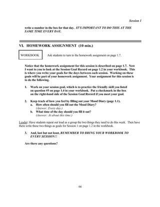 Session 1

    write a number in the box for that day. IT'S IMPORTANT TO DO THIS AT THE
    SAME TIME EVERY DAY.



VI. HOMEWORK ASSIGNMENT (10 min.)

 WORKBOOK              Ask students to turn to the homework assignment on page 1.7.


    Notice that the homework assignment for this session is described on page 1.7. Now
    I want to you to look at the Session Goal Record on page 1.2 in your workbook. This
    is where you write your goals for the days between each session. Working on these
    goals will be part of your homework assignment. Your assignment for this session is
    to do the following.

    1.   Work on your session goal, which is to practice the friendly skill you listed
         on question #5 on page 1.4 in your workbook. Put a checkmark in the box
         on the right-hand side of the Session Goal Record if you meet your goal.

    2.   Keep track of how you feel by filling out your Mood Diary (page 1.1).
         a. How often should you fill out the Mood Diary?
            (Answer: Every day.)
         b. What time of the day should you fill it out?
            (Answer: At about this time.)

Leader: Have students repeat out loud as a group the two things they need to do this week. Then have
them write these two things as goals for Session 1 on page 1.2 in the workbook.

    3.   And, last but not least, REMEMBER TO BRING YOUR WORKBOOK TO
         EVERY SESSION!!

    Are there any questions?




                                                 66
 