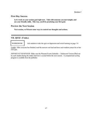Session 1

First Day Success
    Let's work on your session goal right now. Talk with someone you met tonight, and
    use your friendly skills. This way, you'll be practicing your first goal.

Preview the Next Session
    Next session, we'll learn some ways to control our thoughts and actions.



VII. QUIZ (5 min.)

 WORKBOOK              Ask students to take the quiz on depression and social learning on page 1.8.

Leader: After everyone has finished, read the answers out loud and have each student correct his or her
own quiz.

IMPORTANT REMINDER: Make sure the Pleasant Events Schedule -- Adolescent Version filled out
by each student during the intake interview is scored before the next session. A computerized scoring
program is available from the publisher.




                                                  67
 