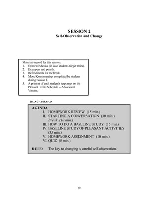 SESSION 2
                           Self-Observation and Change




Materials needed for this session:
1. Extra workbooks (in case students forget theirs).
2. Extra pens and pencils.
3. Refreshments for the break.
4. Mood Questionnaires completed by students
    during Session 1.
5. A printout of each student's responses on the
    Pleasant Events Schedule -- Adolescent
    Version.


      BLACKBOARD

       AGENDA
           I. HOMEWORK REVIEW (15 min.)
           II. STARTING A CONVERSATION (30 min.)
                Break (10 min.)
           III. HOW TO DO A BASELINE STUDY (15 min.)
           IV. BASELINE STUDY OF PLEASANT ACTIVITIES
                (35 min.)
           V. HOMEWORK ASSIGNMENT (10 min.)
           VI. QUIZ (5 min.)

       RULE:         The key to changing is careful self-observation.




                                             69
 