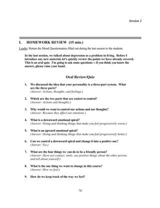 Session 2




I.    HOMEWORK REVIEW (15 min.)
Leader: Return the Mood Questionnaires filled out during the last session to the students.

     In the last session, we talked about depression as a problem in living. Before I
     introduce any new material, let's quickly review the points we have already covered.
     This is an oral quiz. I'm going to ask some questions -- if you think you know the
     answer, please raise your hand.


                                        Oral Review/Quiz
     1.   We discussed the idea that your personality is a three-part system. What
          are the three parts?
          (Answer: Actions, thoughts, and feelings.)

     2.   Which are the two parts that are easiest to control?
          (Answer: Actions and thoughts.)

     3.   Why would we want to control our actions and our thoughts?
          (Answer: Because they affect our emotions.)

     4.   What is a downward emotional spiral?
          (Answer: Doing and thinking things that make you feel progressively worse.)

     5.   What is an upward emotional spiral?
          (Answer: Doing and thinking things that make you feel progressively better.)

     6.   Can we control a downward spiral and change it into a positive one?
          (Answer: Yes.)

     7.   What are the four things we can do to be a friendly person?
          (Answer: Have eye contact, smile, say positive things about the other person,
          and tell about yourself.)

     8.   What is the one thing we want to change in this course?
          (Answer: How we feel.)

     9.   How do we keep track of the way we feel?



                                                   70
 