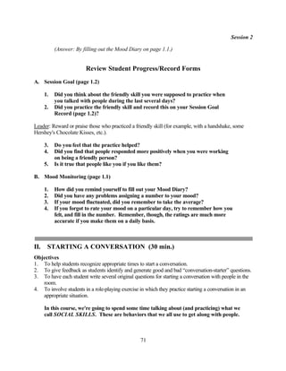 Session 2

           (Answer: By filling out the Mood Diary on page 1.1.)


                        Review Student Progress/Record Forms
A. Session Goal (page 1.2)

      1.   Did you think about the friendly skill you were supposed to practice when
           you talked with people during the last several days?
      2.   Did you practice the friendly skill and record this on your Session Goal
           Record (page 1.2)?

Leader: Reward or praise those who practiced a friendly skill (for example, with a handshake, some
Hershey's Chocolate Kisses, etc.).

      3.   Do you feel that the practice helped?
      4.   Did you find that people responded more positively when you were working
           on being a friendly person?
      5.   Is it true that people like you if you like them?

B. Mood Monitoring (page 1.1)

      1.   How did you remind yourself to fill out your Mood Diary?
      2.   Did you have any problems assigning a number to your mood?
      3.   If your mood fluctuated, did you remember to take the average?
      4.   If you forgot to rate your mood on a particular day, try to remember how you
           felt, and fill in the number. Remember, though, the ratings are much more
           accurate if you make them on a daily basis.



II.    STARTING A CONVERSATION (30 min.)
Objectives
1. To help students recognize appropriate times to start a conversation.
2. To give feedback as students identify and generate good and bad “conversation-starter” questions.
3. To have each student write several original questions for starting a conversation with people in the
   room.
4. To involve students in a role-playing exercise in which they practice starting a conversation in an
   appropriate situation.

      In this course, we're going to spend some time talking about (and practicing) what we
      call SOCIAL SKILLS. These are behaviors that we all use to get along with people.



                                                  71
 