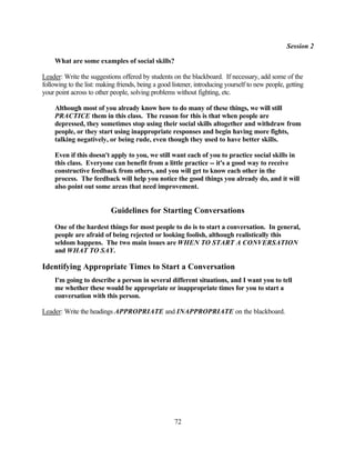 Session 2

     What are some examples of social skills?

Leader: Write the suggestions offered by students on the blackboard. If necessary, add some of the
following to the list: making friends, being a good listener, introducing yourself to new people, getting
your point across to other people, solving problems without fighting, etc.

     Although most of you already know how to do many of these things, we will still
     PRACTICE them in this class. The reason for this is that when people are
     depressed, they sometimes stop using their social skills altogether and withdraw from
     people, or they start using inappropriate responses and begin having more fights,
     talking negatively, or being rude, even though they used to have better skills.

     Even if this doesn't apply to you, we still want each of you to practice social skills in
     this class. Everyone can benefit from a little practice -- it's a good way to receive
     constructive feedback from others, and you will get to know each other in the
     process. The feedback will help you notice the good things you already do, and it will
     also point out some areas that need improvement.


                           Guidelines for Starting Conversations
     One of the hardest things for most people to do is to start a conversation. In general,
     people are afraid of being rejected or looking foolish, although realistically this
     seldom happens. The two main issues are WHEN TO START A CONVERSATION
     and WHAT TO SAY.

Identifying Appropriate Times to Start a Conversation
     I'm going to describe a person in several different situations, and I want you to tell
     me whether these would be appropriate or inappropriate times for you to start a
     conversation with this person.

Leader: Write the headings APPROPRIATE and INAPPROPRIATE on the blackboard.




                                                     72
 