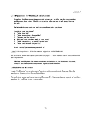 Session 2

Good Questions for Starting Conversations
    Questions that have more than one word answers are best for starting conversations
    and keeping them going. The idea is to get the other person to talk about him- or
    herself.

    Let's think of some good and bad convers ation-starter questions.

    Are these good questions?
    1. What time is it?
    2. What kinds of cars do you like?
    3. Why do you like him/her?
    4. Did you know you have a rip in your pants?
    5. What's a good way to cool off in this heat?
    6. What kind of music do you like?

    What kinds of questions can you think of?

Leader: Encourage humor. Write the students' suggestions on the blackboard.

Ask students to answer and correct question #2 on page 2.1. Have students reword the questions that
need improvement.

    The best opening lines for conversations are often found in the immediate situation.
    Observe the situation carefully to find topics for conversations.

Demonstration Exercise
Leader: Model using “conversation-starter” questions with some students in the group. Base the
questions on things you have observed about them.

Ask students to answer and correct question #3 on page 2.1. Encourage them to generate at least three
questions they could use to start a conversation.




                                                 74
 