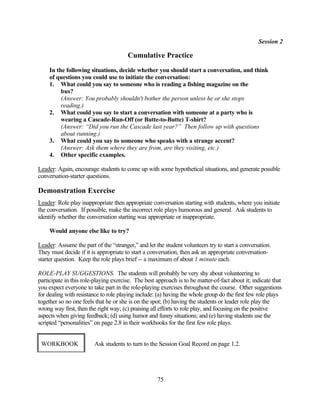 Session 2

                                       Cumulative Practice
     In the following situations, decide whether you should start a conversation, and think
     of questions you could use to initiate the conversation:
     1. What could you say to someone who is reading a fishing magazine on the
          bus?
          (Answer: You probably shouldn't bother the person unless he or she stops
          reading.)
     2. What could you say to start a conversation with someone at a party who is
          wearing a Cascade-Run-Off (or Butte-to-Butte) T-shirt?
          (Answer: “Did you run the Cascade last year?” Then follow up with questions
          about running.)
     3. What could you say to someone who speaks with a strange accent?
          (Answer: Ask them where they are from, are they visiting, etc.)
     4. Other specific examples.

Leader: Again, encourage students to come up with some hypothetical situations, and generate possible
conversation-starter questions.

Demonstration Exercise
Leader: Role play inappropriate then appropriate conversation starting with students, where you initiate
the conversation. If possible, make the incorrect role plays humorous and general. Ask students to
identify whether the conversation starting was appropriate or inappropriate.

     Would anyone else like to try?

Leader: Assume the part of the “stranger,” and let the student volunteers try to start a conversation.
They must decide if it is appropriate to start a conversation, then ask an appropriate conversation-
starter question. Keep the role plays brief -- a maximum of about 1 minute each.

ROLE-PLAY SUGGESTIONS. The students will probably be very shy about volunteering to
participate in this role-playing exercise. The best approach is to be matter-of-fact about it; indicate that
you expect everyone to take part in the role-playing exercises throughout the course. Other suggestions
for dealing with resistance to role playing include: (a) having the whole group do the first few role plays
together so no one feels that he or she is on the spot; (b) having the students or leader role play the
wrong way first, then the right way; (c) praising all efforts to role play, and focusing on the positive
aspects when giving feedback; (d) using humor and funny situations; and (e) having students use the
scripted “personalities” on page 2.8 in their workbooks for the first few role plays.


 WORKBOOK                Ask students to turn to the Session Goal Record on page 1.2.




                                                    75
 