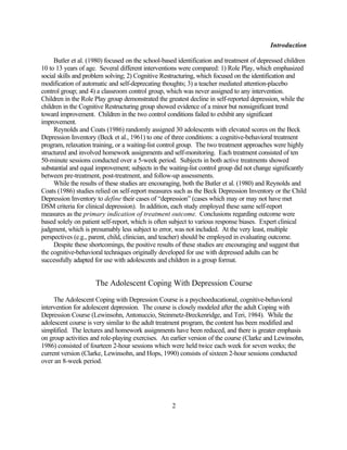 Introduction

     Butler et al. (1980) focused on the school-based identification and treatment of depressed children
10 to 13 years of age. Several different interventions were compared: 1) Role Play, which emphasized
social skills and problem solving; 2) Cognitive Restructuring, which focused on the identification and
modification of automatic and self-deprecating thoughts; 3) a teacher mediated attention-placebo
control group; and 4) a classroom control group, which was never assigned to any intervention.
Children in the Role Play group demonstrated the greatest decline in self-reported depression, while the
children in the Cognitive Restructuring group showed evidence of a minor but nonsignificant trend
toward improvement. Children in the two control conditions failed to exhibit any significant
improvement.
     Reynolds and Coats (1986) randomly assigned 30 adolescents with elevated scores on the Beck
Depression Inventory (Beck et al., 1961) to one of three conditions: a cognitive-behavioral treatment
program, relaxation training, or a waiting-list control group. The two treatment approaches were highly
structured and involved homework assignments and self-monitoring. Each treatment consisted of ten
50-minute sessions conducted over a 5-week period. Subjects in both active treatments showed
substantial and equal improvement; subjects in the waiting-list control group did not change significantly
between pre-treatment, post-treatment, and follow-up assessments.
     While the results of these studies are encouraging, both the Butler et al. (1980) and Reynolds and
Coats (1986) studies relied on self-report measures such as the Beck Depression Inventory or the Child
Depression Inventory to define their cases of “depression” (cases which may or may not have met
DSM criteria for clinical depression). In addition, each study employed these same self-report
measures as the primary indication of treatment outcome. Conclusions regarding outcome were
based solely on patient self-report, which is often subject to various response biases. Expert clinical
judgment, which is presumably less subject to error, was not included. At the very least, multiple
perspectives (e.g., parent, child, clinician, and teacher) should be employed in evaluating outcome.
     Despite these shortcomings, the positive results of these studies are encouraging and suggest that
the cognitive-behavioral techniques originally developed for use with depressed adults can be
successfully adapted for use with adolescents and children in a group format.


                     The Adolescent Coping With Depression Course

     The Adolescent Coping with Depression Course is a psychoeducational, cognitive-behavioral
intervention for adolescent depression. The course is closely modeled after the adult Coping with
Depression Course (Lewinsohn, Antonuccio, Steinmetz-Breckenridge, and Teri, 1984). While the
adolescent course is very similar to the adult treatment program, the content has been modified and
simplified. The lectures and homework assignments have been reduced, and there is greater emphasis
on group activities and role-playing exercises. An earlier version of the course (Clarke and Lewinsohn,
1986) consisted of fourteen 2-hour sessions which were held twice each week for seven weeks; the
current version (Clarke, Lewinsohn, and Hops, 1990) consists of sixteen 2-hour sessions conducted
over an 8-week period.




                                                    2
 