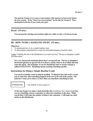 Session 2


    The goal for Session 2 is to start a conversation with someone at least twice before
    the next session. Write “Start two conversations” on the line for Session 2. Put a
    checkmark in the box if you reach your goal.



Break (10 min.)
    You can practice starting conversations right now while we take a 10-minute break.



III. HOW TO DO A BASELINE STUDY (15 min.)
Objectives
1. To demonstrate how to do a simple baseline count.
2. To help students understand how to look for and interpret patterns in baseline charts.

Leader: Underline the rule on the blackboard as you read it out loud, “The key to changing is careful
self-observation.”

    For every downward emotional spiral, there's an upward one. The key to changing a
    downward spiral to an upward one is to observe exactly what we do or think that may
    cause the spiral. The technique we use for identifying what we need to change is
    called BASELINING. Baselining means counting something specific.

Instructions for Doing a Simple Baseline Count
    You can do a baseline count on almost anything. To illustrate how this works, I want
    you to count how often something happens from now to the end of the session. The
    behavior I want you to observe is how often you contribute something in class.


 WORKBOOK               Ask students to turn to page 2.2.


    At the top of page 2.2, make a slash mark like this [model how this is done] every time
    you say something, answer a question, or otherwise contribute to the class. While
    you do that, I will count the number of times I ask a question. I will make my slash
    marks on the blackboard.




                                                   76
 