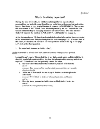 Session 2

                             Why Is Baselining Important?
    During the next few weeks, we will be baselining different aspects of our
    personalities: our activities, our thoughts, our social interactions, and our relaxation
    levels. Baselining is very helpful because it gives us INFORMATION. We can use
    this information to SET GOALS that will change the way we are. The rule for this
    session is that the key to changing is careful self-observation. Our first baseline
    study will focus on the number of PLEASANT ACTIVITIES we engage in.

    At the bottom of page 2.2 there is a chart of the baseline information Susan recorded
    in her Mood Diary and daily totals of pleasant activities (page 2.4). When we look at
    this chart, we need to ask ourselves the two questions listed at the top of the page.
    Let's look at the first question.

    1.   Do mood and pleasant activities relate?

Leader: Remember to make a slash mark on the blackboard when you ask a question.

    Look at Susan's chart. The dashed line is her daily mood score, and the solid line is
    the daily total of pleasant activities. See how both lines tend to move up and down
    together? This means that one probably causes the other.
         a. Is Susan's mood related to the number of pleasant activities she
             does?
             (Answer: Yes, mood and the number of pleasant activities are usually
             closely related.)
         b. When we're depressed, are we likely to do more or fewer pleasant
             activities?
             (Answer: We're likely to do fewer pleasant activities and be less
             active.)
         c. If we do fewer pleasant activities, are we likely to feel better or
             worse?
             (Answer: We will generally feel worse.)




                                               77
 