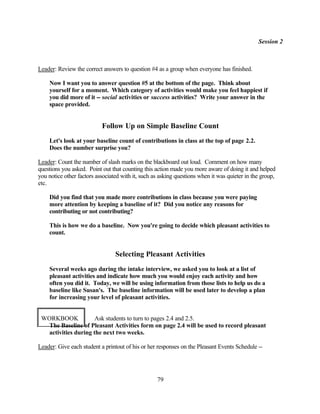 Session 2



Leader: Review the correct answers to question #4 as a group when everyone has finished.

    Now I want you to answer question #5 at the bottom of the page. Think about
    yourself for a moment. Which category of activities would make you feel happiest if
    you did more of it -- social activities or success activities? Write your answer in the
    space provided.


                           Follow Up on Simple Baseline Count
    Let's look at your baseline count of contributions in class at the top of page 2.2.
    Does the number surprise you?

Leader: Count the number of slash marks on the blackboard out loud. Comment on how many
questions you asked. Point out that counting this action made you more aware of doing it and helped
you notice other factors associated with it, such as asking questions when it was quieter in the group,
etc.

    Did you find that you made more contributions in class because you were paying
    more attention by keeping a baseline of it? Did you notice any reasons for
    contributing or not contributing?

    This is how we do a baseline. Now you're going to decide which pleasant activities to
    count.


                                 Selecting Pleasant Activities
    Several weeks ago during the intake interview, we asked you to look at a list of
    pleasant activities and indicate how much you would enjoy each activity and how
    often you did it. Today, we will be using information from those lists to help us do a
    baseline like Susan's. The baseline information will be used later to develop a plan
    for increasing your level of pleasant activities.


 WORKBOOK            Ask students to turn to pages 2.4 and 2.5.
  The Baseline of Pleasant Activities form on page 2.4 will be used to record pleasant
  activities during the next two weeks.

Leader: Give each student a printout of his or her responses on the Pleasant Events Schedule --




                                                   79
 