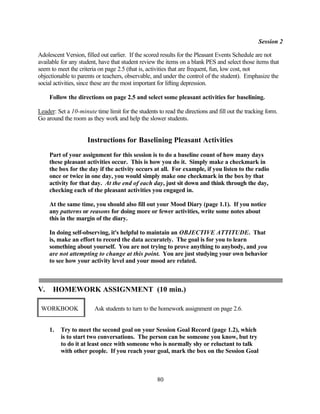 Session 2

Adolescent Version, filled out earlier. If the scored results for the Pleasant Events Schedule are not
available for any student, have that student review the items on a blank PES and select those items that
seem to meet the criteria on page 2.5 (that is, activities that are frequent, fun, low cost, not
objectionable to parents or teachers, observable, and under the control of the student). Emphasize the
social activities, since these are the most important for lifting depression.

     Follow the directions on page 2.5 and select some pleasant activities for baselining.

Leader: Set a 10-minute time limit for the students to read the directions and fill out the tracking form.
Go around the room as they work and help the slower students.


                     Instructions for Baselining Pleasant Activities
     Part of your assignment for this session is to do a baseline count of how many days
     these pleasant activities occur. This is how you do it. Simply make a checkmark in
     the box for the day if the activity occurs at all. For example, if you listen to the radio
     once or twice in one day, you would simply make one checkmark in the box by that
     activity for that day. At the end of each day, just sit down and think through the day,
     checking each of the pleasant activities you engaged in.

     At the same time, you should also fill out your Mood Diary (page 1.1). If you notice
     any patterns or reasons for doing more or fewer activities, write some notes about
     this in the margin of the diary.

     In doing self-observing, it's helpful to maintain an OBJECTIVE ATTITUDE. That
     is, make an effort to record the data accurately. The goal is for you to learn
     something about yourself. You are not trying to prove anything to anybody, and you
     are not attempting to change at this point. You are just studying your own behavior
     to see how your activity level and your mood are related.



V.    HOMEWORK ASSIGNMENT (10 min.)

 WORKBOOK               Ask students to turn to the homework assignment on page 2.6.


     1.   Try to meet the second goal on your Session Goal Record (page 1.2), which
          is to start two conversations. The person can be someone you know, but try
          to do it at least once with someone who is normally shy or reluctant to talk
          with other people. If you reach your goal, mark the box on the Session Goal



                                                    80
 