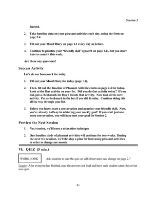 Session 2

         Record.

    2.   Take baseline data on your pleasant activities each day, using the form on
         page 2.4.

    3.   Fill out your Mood Diary on page 1.1 every day as before.

    4.   Continue to practice your “friendly skill” (goal #1 on page 1.2), but you don't
         have to count it this week.

    Are there any questions?

Success Activity
    Let's do our homework for today.

    1.   Fill out your Mood Diary for today (page 1.1).

    2.   Then, fill out the Baseline of Pleasant Activities form on page 2.4 for today.
         Look at the first activity on your list. Did you do that activity today? If you
         did, put a checkmark for Day 1 beside that activity. Now look at the next
         activity. Put a checkmark in the box if you did it today. Continue doing this
         all the way through your list.

    3.   Before you leave, start a conversation and practice your friendly skill. Now,
         you're already halfway to achieving your weekly goal! If you start just one
         more conversation, you will have met your goal for Session 2.

Preview the Next Session
    1.   Next session, we'll learn a relaxation technique

    2.   Our baseline study of pleasant activities will continue for two weeks. During
         the next two sessions, we'll develop a plan for increasing pleasant activities
         in order to change our moods.

VI. QUIZ (5 min.)

 WORKBOOK              Ask students to take the quiz on self-observation and change on page 2.7.

Leader: After everyone has finished, read the answers out loud and have each student correct his or her
own quiz.




                                                  81
 