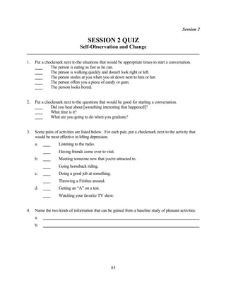 Session 2

                                     SESSION 2 QUIZ
                                Self-Observation and Change

1.   Put a checkmark next to the situations that would be appropriate times to start a conversation.
              The person is eating as fast as he can.
              The person is walking quickly and doesn't look right or left.
              The person smiles at you when you sit down next to him or her.
              The person offers you a piece of candy or gum.
              The person looks bored.


2.   Put a checkmark next to the questions that would be good for starting a conversation.
              Did you hear about [something interesting that happened]?
              What time is it?
              What are you going to do when you graduate?


3.   Some pairs of activities are listed below. For each pair, put a checkmark next to the activity that
     would be most effective in lifting depression.
     a.            Listening to the radio.
                   Having friends come over to visit.
     b.            Meeting someone new that you're attracted to.
                   Going horseback riding.
     c.            Doing a good job at something.
                   Throwing a Frisbee around.
     d.            Getting an “A” on a test.
                   Watching your favorite TV show.


4.   Name the two kinds of information that can be gained from a baseline study of pleasant activities.
     a.
     b.




                                                    83
 