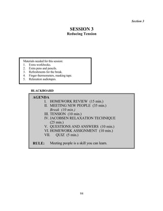 Section 3

                                   SESSION 3
                                 Reducing Tension




Materials needed for this session:
1. Extra workbooks.
2. Extra pens and pencils.
3. Refreshments for the break.
4. Finger thermometers, masking tape.
5. Relaxation audiotapes.


     BLACKBOARD

       AGENDA
           I. HOMEWORK REVIEW (15 min.)
           II. MEETING NEW PEOPLE (35 min.)
                Break (10 min.)
           III. TENSION (10 min.)
           IV. JACOBSEN RELAXATION TECHNIQUE
                (25 min.)
           V. QUESTIONS AND ANSWERS (10 min.)
           VI. HOMEWORK ASSIGNMENT (10 min.)
           VII. QUIZ (5 min.)

       RULE:        Meeting people is a skill you can learn.




                                         84
 